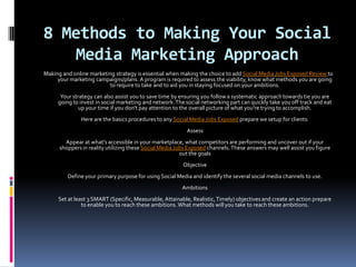 8 Methods to Making Your Social
    Media Marketing Approach
Making and online marketing strategy is essential when making the choice to add Social Media Jobs Exposed Review to
     your marketing campaigns/plans. A program is required to assess the viability, know what methods you are going
                         to require to take and to aid you in staying focused on your ambitions.
      Your strategy can also assist you to save time by ensuring you follow a systematic approach towards tie you are
     going to invest in social marketing and network. The social networking part can quickly take you off track and eat
              up your time if you don't pay attention to the overall picture of what you're trying to accomplish.
              Here are the basics procedures to any Social Media Jobs Exposed prepare we setup for clients:
                                                          Assess
        Appear at what's accessible in your marketplace, what competitors are performing and uncover out if your
      shoppers in reality utilizing these Social Media Jobs Exposed channels. These answers may well assist you figure
                                                         out the goals
                                                         Objective
         Define your primary purpose for using Social Media and identify the several social media channels to use.
                                                        Ambitions
     Set at least 3 SMART (Specific, Measurable, Attainable, Realistic, Timely) objectives and create an action prepare
               to enable you to reach these ambitions. What methods will you take to reach these ambitions.
 