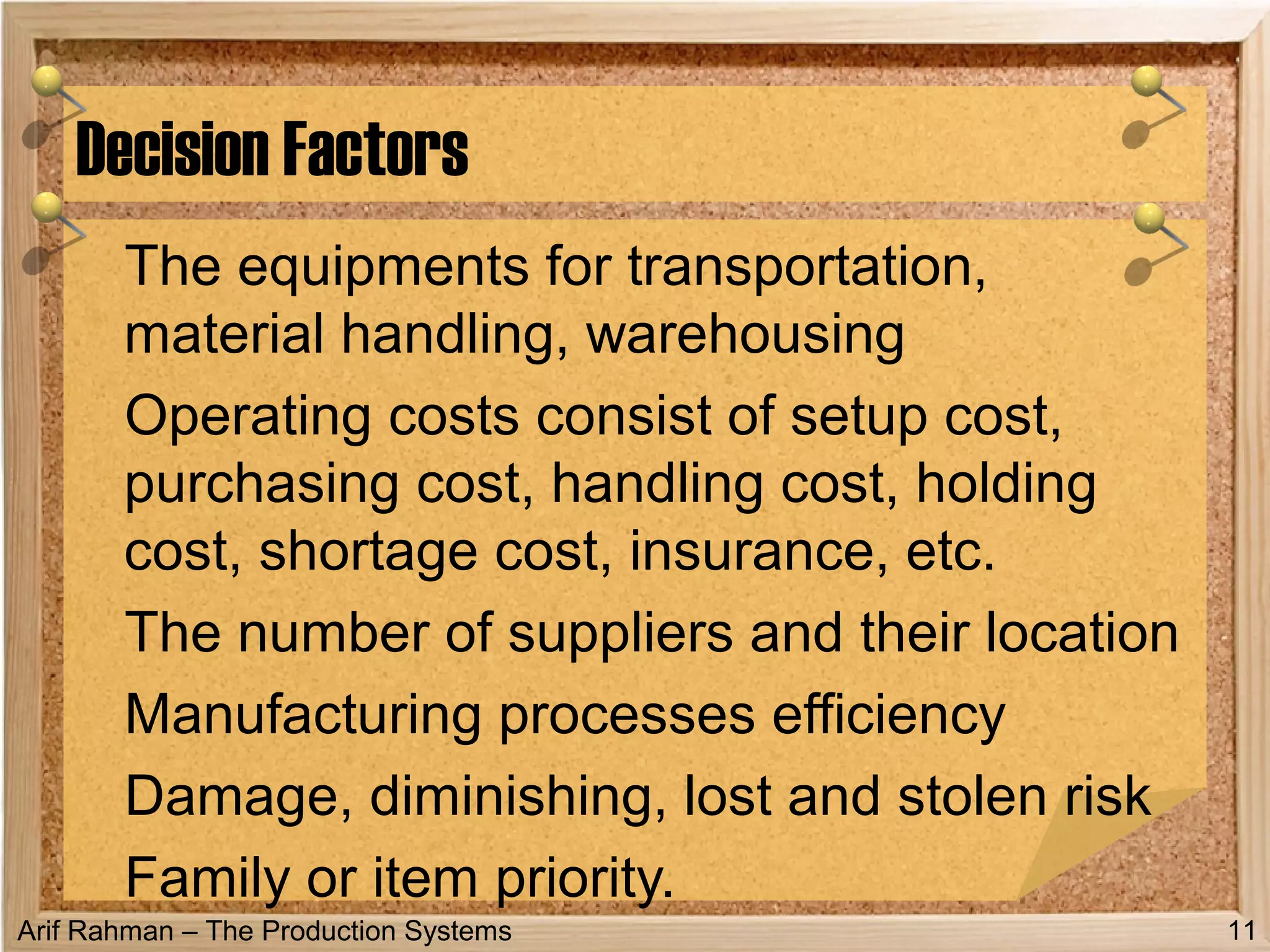 Arif Rahman – The Production Systems
The equipments for transportation,
material handling, warehousing
Operating costs consist of setup cost,
purchasing cost, handling cost, holding
cost, shortage cost, insurance, etc.
The number of suppliers and their location
Manufacturing processes efficiency
Damage, diminishing, lost and stolen risk
Family or item priority.
Decision Factors
11
 
