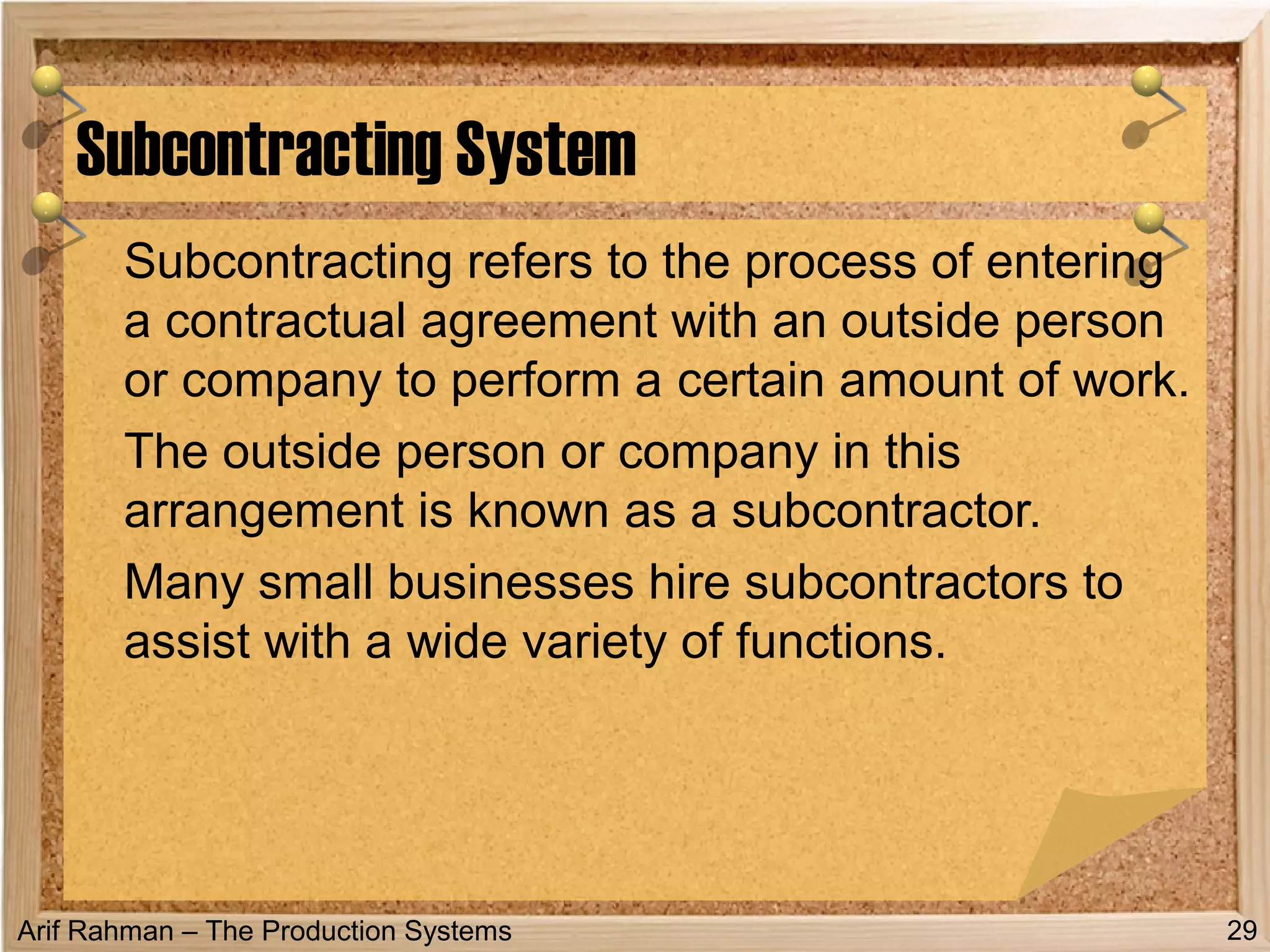 Arif Rahman – The Production Systems
Subcontracting refers to the process of entering
a contractual agreement with an outside person
or company to perform a certain amount of work.
The outside person or company in this
arrangement is known as a subcontractor.
Many small businesses hire subcontractors to
assist with a wide variety of functions.
Subcontracting System
29
 