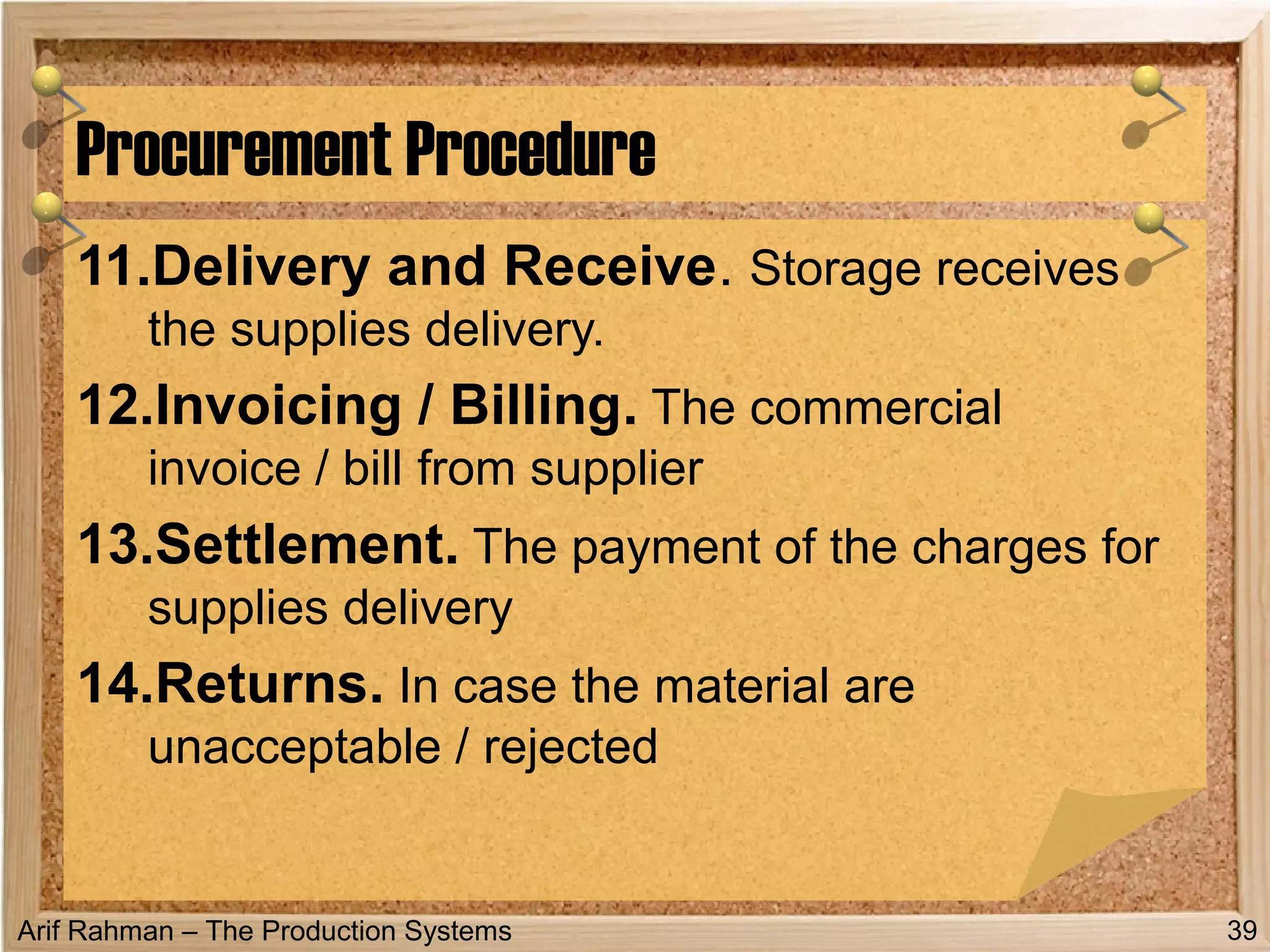 Arif Rahman – The Production Systems
11.Delivery and Receive. Storage receives
the supplies delivery.
12.Invoicing / Billing. The commercial
invoice / bill from supplier
13.Settlement. The payment of the charges for
supplies delivery
14.Returns. In case the material are
unacceptable / rejected
Procurement Procedure
39
 