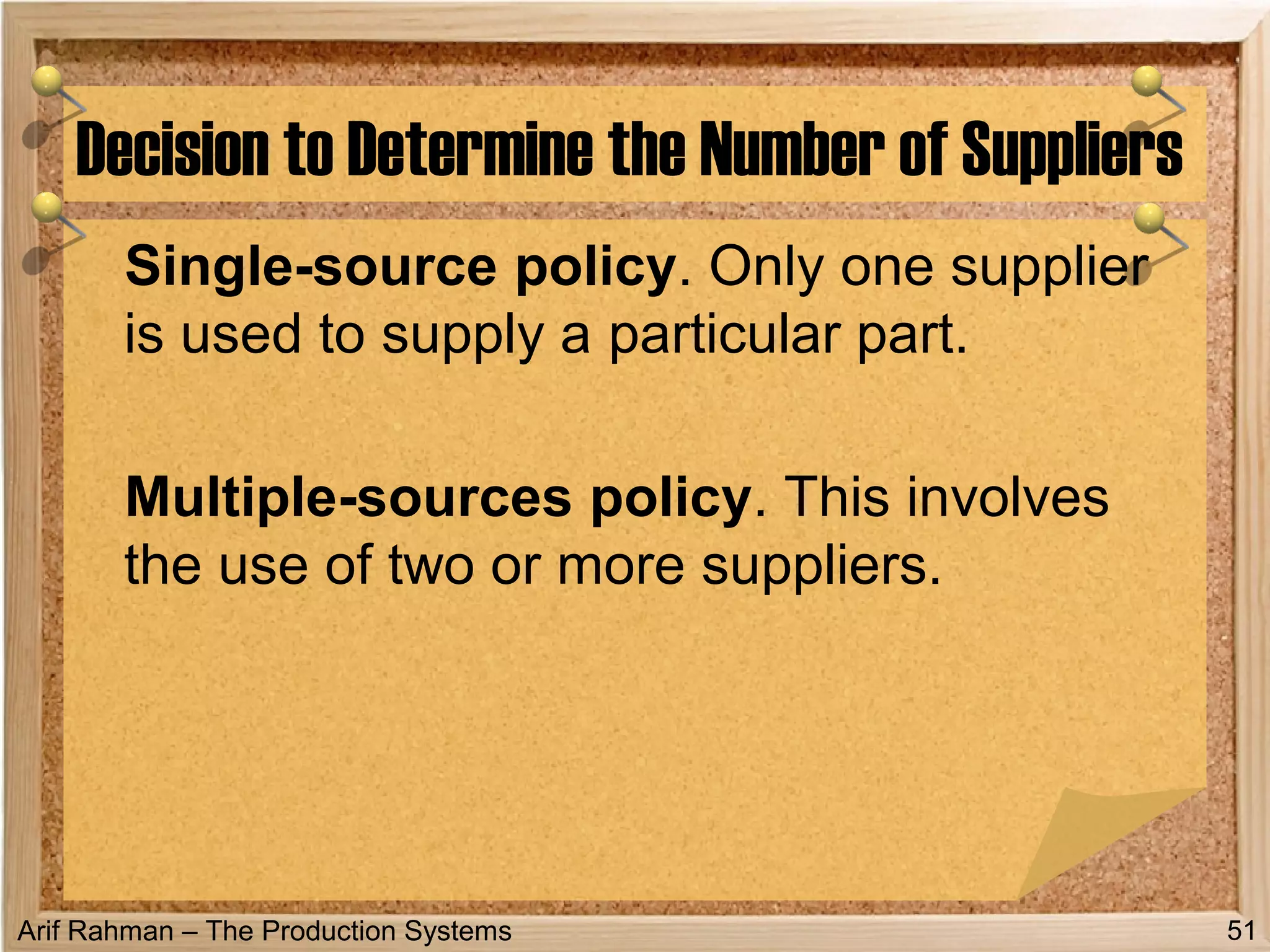 Arif Rahman – The Production Systems
Single-source policy. Only one supplier
is used to supply a particular part.
Multiple-sources policy. This involves
the use of two or more suppliers.
Decision to Determine the Number of Suppliers
51
 