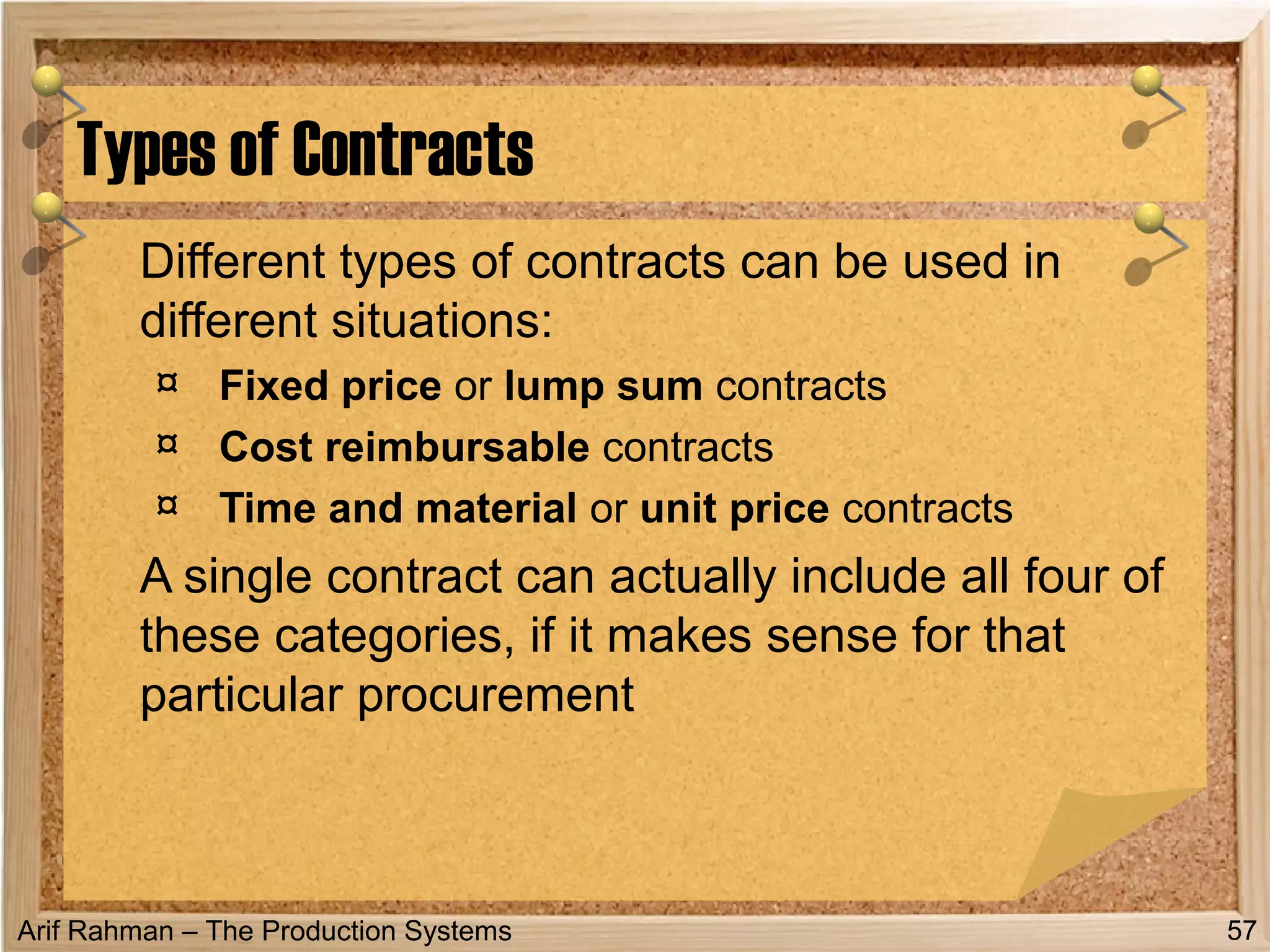 Arif Rahman – The Production Systems
Different types of contracts can be used in
different situations:
¤ Fixed price or lump sum contracts
¤ Cost reimbursable contracts
¤ Time and material or unit price contracts
A single contract can actually include all four of
these categories, if it makes sense for that
particular procurement
Types of Contracts
57
 