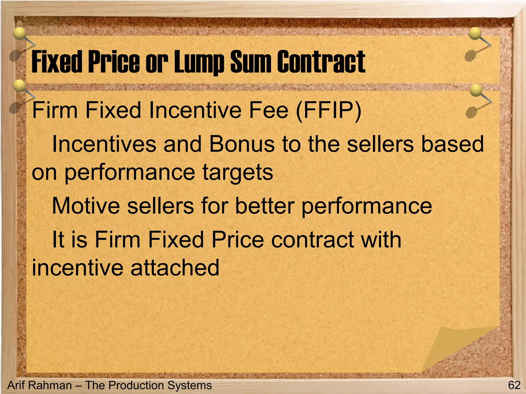 Arif Rahman – The Production Systems
Firm Fixed Incentive Fee (FFIP)
Incentives and Bonus to the sellers based
on performance targets
Motive sellers for better performance
It is Firm Fixed Price contract with
incentive attached
Fixed Price or Lump Sum Contract
62
 