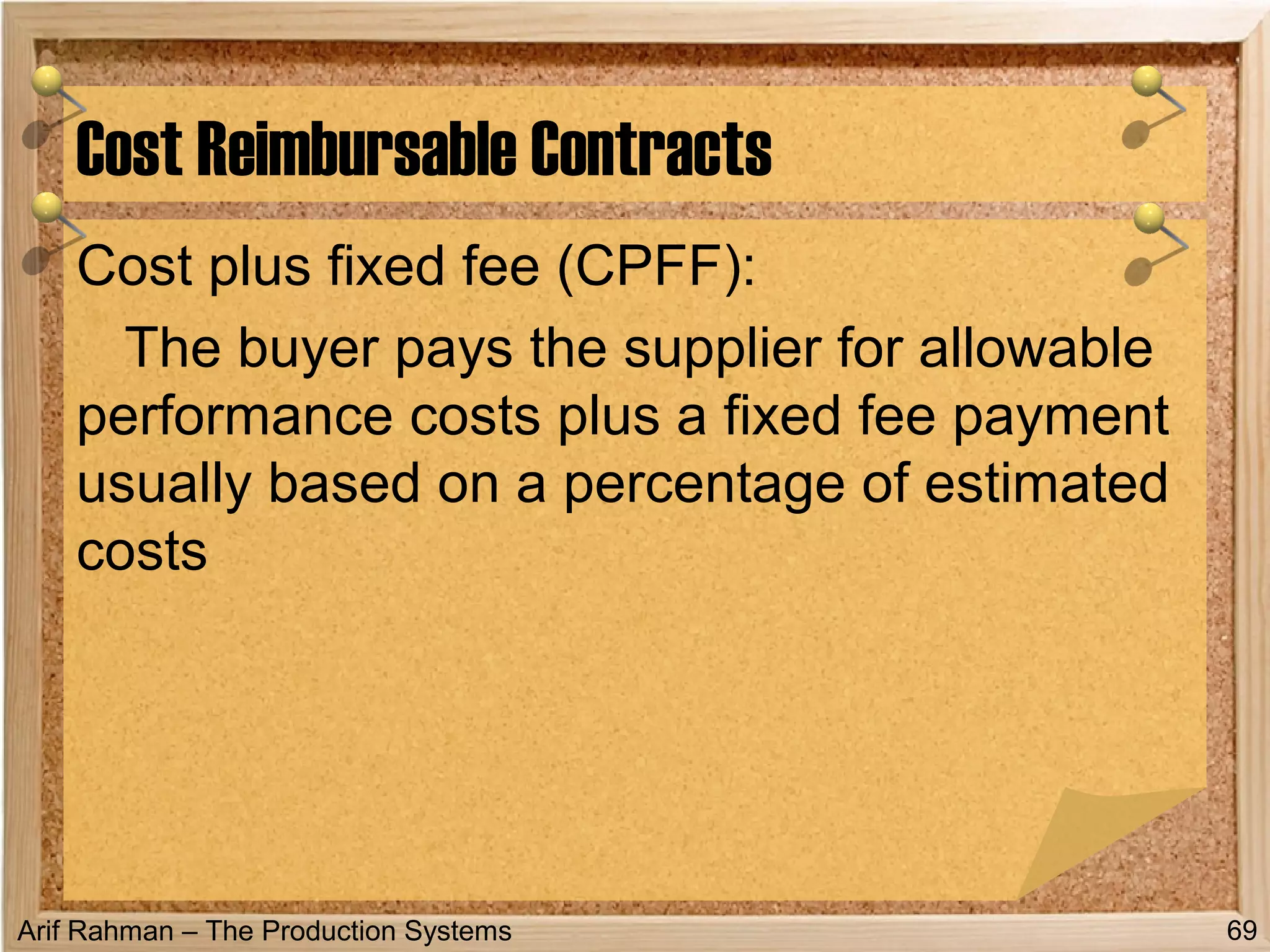 Arif Rahman – The Production Systems
Cost plus fixed fee (CPFF):
The buyer pays the supplier for allowable
performance costs plus a fixed fee payment
usually based on a percentage of estimated
costs
Cost Reimbursable Contracts
69
 