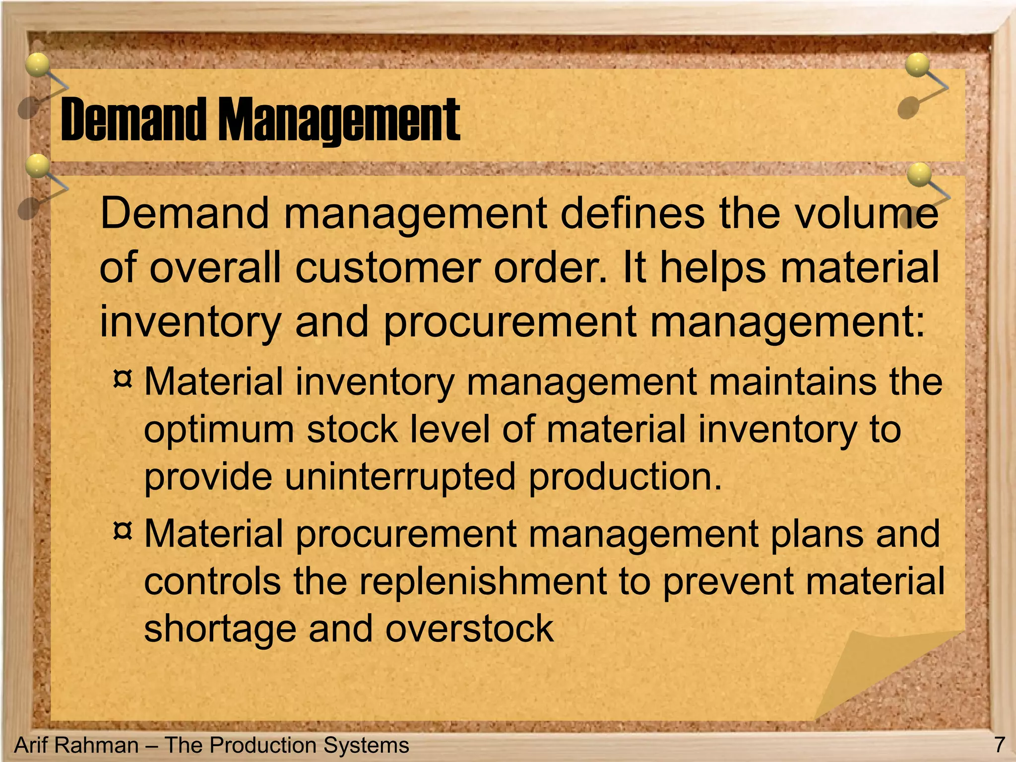 Arif Rahman – The Production Systems
Demand management defines the volume
of overall customer order. It helps material
inventory and procurement management:
¤ Material inventory management maintains the
optimum stock level of material inventory to
provide uninterrupted production.
¤ Material procurement management plans and
controls the replenishment to prevent material
shortage and overstock
Demand Management
7
 