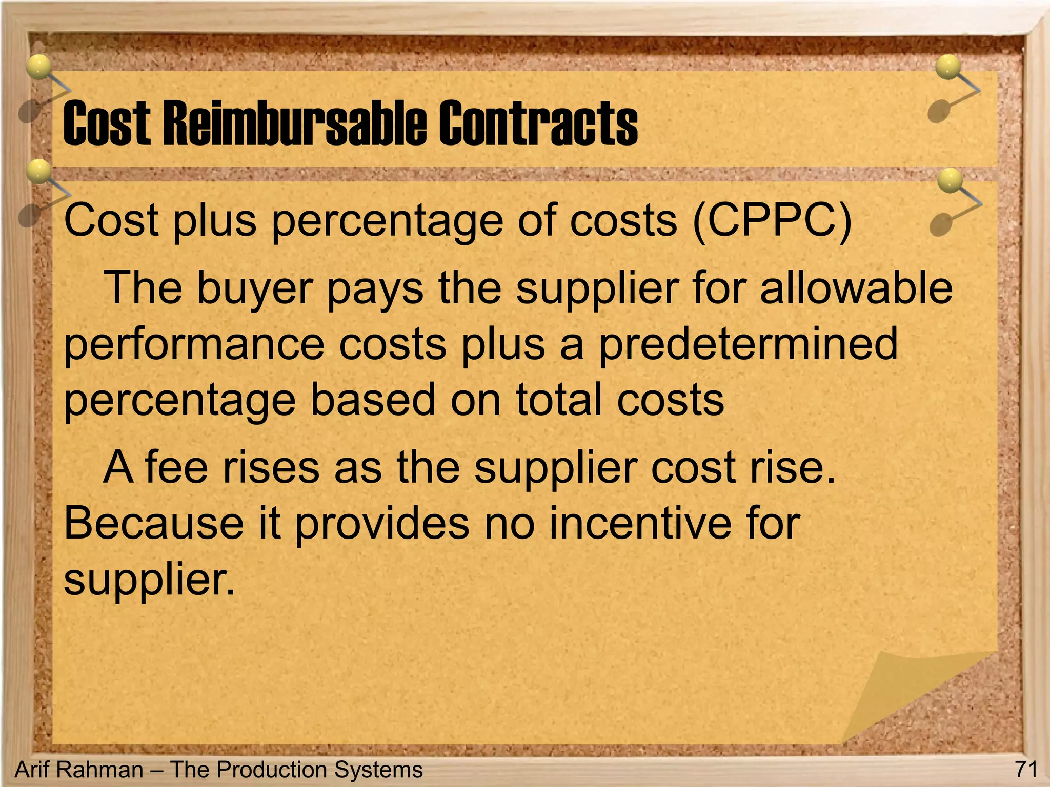 Arif Rahman – The Production Systems
Cost plus percentage of costs (CPPC)
The buyer pays the supplier for allowable
performance costs plus a predetermined
percentage based on total costs
A fee rises as the supplier cost rise.
Because it provides no incentive for
supplier.
Cost Reimbursable Contracts
71
 