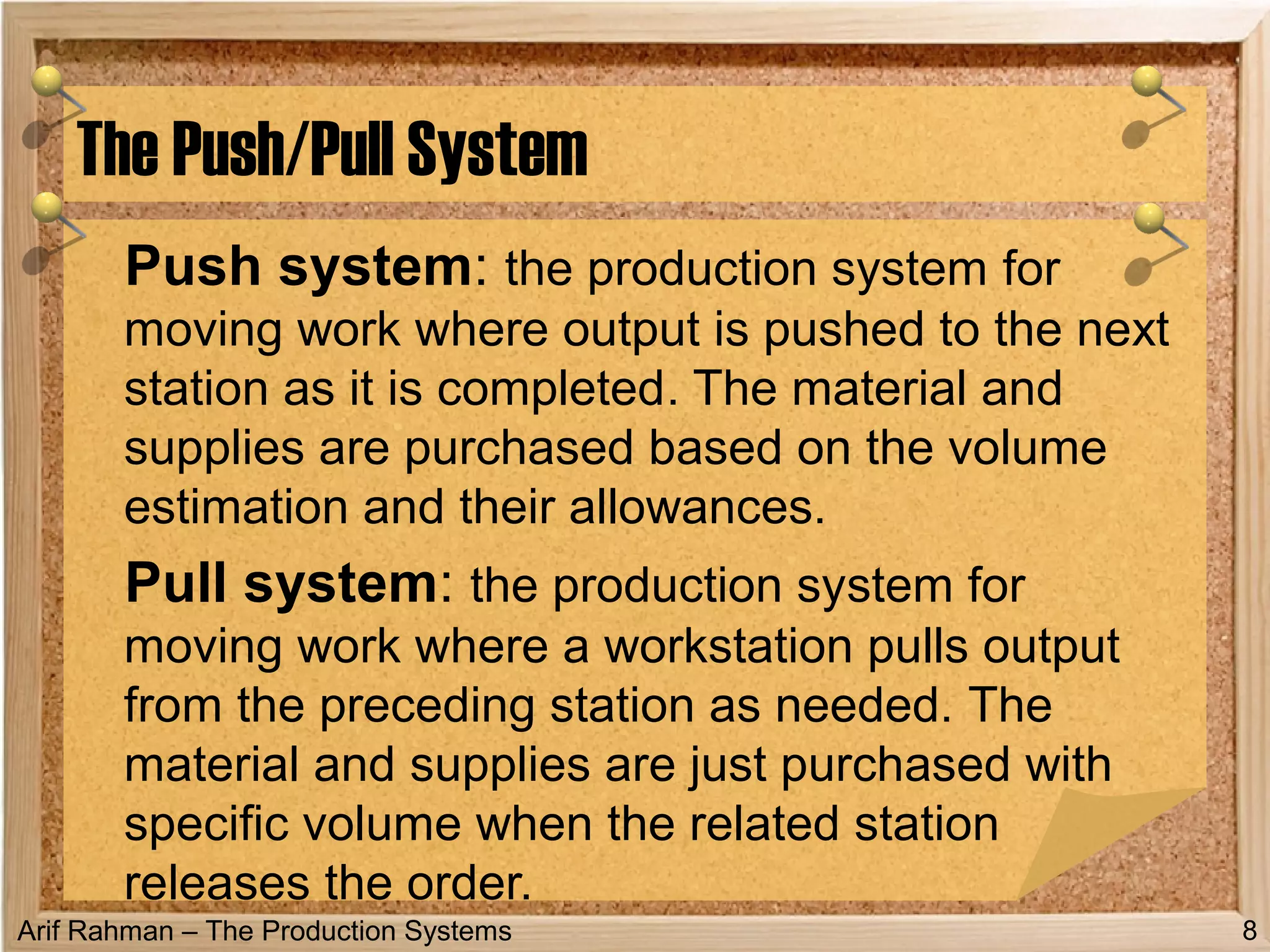 Arif Rahman – The Production Systems
Push system: the production system for
moving work where output is pushed to the next
station as it is completed. The material and
supplies are purchased based on the volume
estimation and their allowances.
Pull system: the production system for
moving work where a workstation pulls output
from the preceding station as needed. The
material and supplies are just purchased with
specific volume when the related station
releases the order.
The Push/Pull System
8
 
