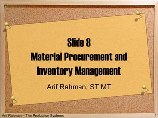 Arif Rahman – The Production Systems 1
Slide 8
Material Procurement and
Inventory Management
Arif Rahman, ST MT
 