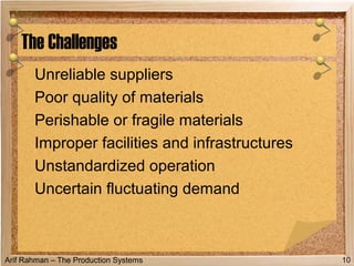 Arif Rahman – The Production Systems
Unreliable suppliers
Poor quality of materials
Perishable or fragile materials
Improper facilities and infrastructures
Unstandardized operation
Uncertain fluctuating demand
The Challenges
10
 