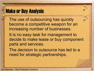 Arif Rahman – The Production Systems
The use of outsourcing has quickly
become a competitive weapon for an
increasing number of businesses.
It is no easy task for management to
decide to make lease or buy component
parts and services.
The decision to outsource has led to a
need for strategic partnerships.
Make or Buy Analysis
16
 