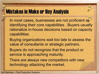 Arif Rahman – The Production Systems
In most cases, businesses are not proficient at
identifying their core capabilities . Buyers usually
rationalize in-house decisions based on capacity
capabilities.
Buying organizations wait too late to assess the
value of consultants or strategic partners.
Buyers do not recognize that the product or
service is approaching maturity.
There are always new competitors with new
technology attacking the market.
Mistakes in Make or Buy Analysis
17
 