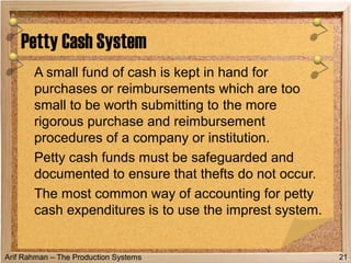 Arif Rahman – The Production Systems
A small fund of cash is kept in hand for
purchases or reimbursements which are too
small to be worth submitting to the more
rigorous purchase and reimbursement
procedures of a company or institution.
Petty cash funds must be safeguarded and
documented to ensure that thefts do not occur.
The most common way of accounting for petty
cash expenditures is to use the imprest system.
Petty Cash System
21
 