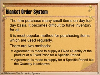 Arif Rahman – The Production Systems
The firm purchase many small items on day to
day basis. It becomes difficult to have inventory
for all.
It is most popular method for purchasing items
which are used regularly.
There are two methods:
¤ Agreement is made to supply a Fixed Quantity of the
product at a Fixed Price for a Specific Period.
¤ Agreement is made to supply for a Specific Period but
the Quantity is unknown.
Blanket Order System
23
 