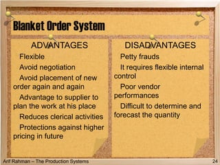 Arif Rahman – The Production Systems
Blanket Order System
ADVANTAGES
Flexible
Avoid negotiation
Avoid placement of new
order again and again
Advantage to supplier to
plan the work at his place
Reduces clerical activities
Protections against higher
pricing in future
DISADVANTAGES
Petty frauds
It requires flexible internal
control
Poor vendor
performances
Difficult to determine and
forecast the quantity
24
 