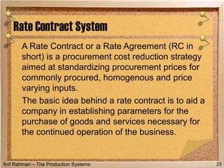 Arif Rahman – The Production Systems
A Rate Contract or a Rate Agreement (RC in
short) is a procurement cost reduction strategy
aimed at standardizing procurement prices for
commonly procured, homogenous and price
varying inputs.
The basic idea behind a rate contract is to aid a
company in establishing parameters for the
purchase of goods and services necessary for
the continued operation of the business.
Rate Contract System
25
 