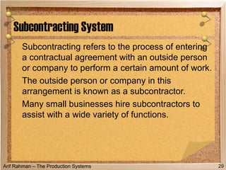 Arif Rahman – The Production Systems
Subcontracting refers to the process of entering
a contractual agreement with an outside person
or company to perform a certain amount of work.
The outside person or company in this
arrangement is known as a subcontractor.
Many small businesses hire subcontractors to
assist with a wide variety of functions.
Subcontracting System
29
 