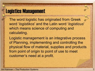 Arif Rahman – The Production Systems
The word logistic has originated from Greek
word ‘logistikos’ and the Latin word ‘logisticus’
which means science of computing and
calculating.
Logistic management is an integrative process
of Planning, implementing and controlling the
physical flow of material, supplies and products
from point of origin to point of use to meet
customer’s need at a profit.
Logistics Management
3
 