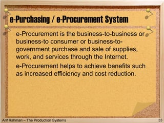 Arif Rahman – The Production Systems
e-Procurement is the business-to-business or
business-to consumer or business-to-
government purchase and sale of supplies,
work, and services through the Internet.
e-Procurement helps to achieve benefits such
as increased efficiency and cost reduction.
e-Purchasing / e-Procurement System
33
 