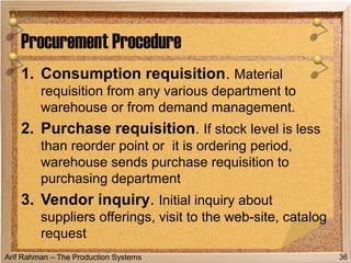 Arif Rahman – The Production Systems
1. Consumption requisition. Material
requisition from any various department to
warehouse or from demand management.
2. Purchase requisition. If stock level is less
than reorder point or it is ordering period,
warehouse sends purchase requisition to
purchasing department
3. Vendor inquiry. Initial inquiry about
suppliers offerings, visit to the web-site, catalog
request
Procurement Procedure
36
 