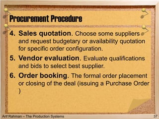 Arif Rahman – The Production Systems
4. Sales quotation. Choose some suppliers
and request budgetary or availability quotation
for specific order configuration.
5. Vendor evaluation. Evaluate qualifications
and bids to select best supplier.
6. Order booking. The formal order placement
or closing of the deal (issuing a Purchase Order
)
Procurement Procedure
37
 