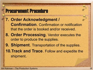 Arif Rahman – The Production Systems
7. Order Acknowledgment /
Confirmation. Confirmation or notification
that the order is booked and/or received.
8. Order Processing. Vendor executes the
order to produce the supplies.
9. Shipment. Transportation of the supplies.
10.Track and Trace. Follow and expedite the
shipment.
Procurement Procedure
38
 