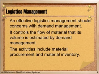 Arif Rahman – The Production Systems
An effective logistics management should
concerns with demand management.
It controls the flow of material that its
volume is estimated by demand
management.
The activities include material
procurement and material inventory.
Logistics Management
4
 