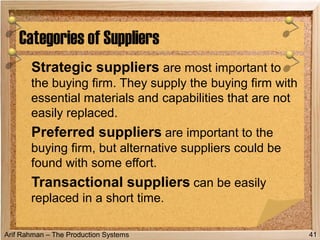 Arif Rahman – The Production Systems
Strategic suppliers are most important to
the buying firm. They supply the buying firm with
essential materials and capabilities that are not
easily replaced.
Preferred suppliers are important to the
buying firm, but alternative suppliers could be
found with some effort.
Transactional suppliers can be easily
replaced in a short time.
Categories of Suppliers
41
 