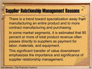 Arif Rahman – The Production Systems
There is a trend toward specialization away from
manufacturing an entire product and to more
contract manufacturing and purchasing.
In some market segments, it is estimated that 80
percent or more of total product revenue often
passes directly to suppliers as payment for
labor, materials, and equipment.
This significant transfer of value downstream
emphasizes the importance and significance of
supplier relationship management.
Supplier Relationship Management Reasons
42
 