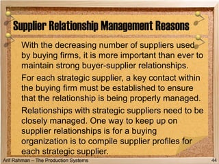 Arif Rahman – The Production Systems
With the decreasing number of suppliers used
by buying firms, it is more important than ever to
maintain strong buyer-supplier relationships.
For each strategic supplier, a key contact within
the buying firm must be established to ensure
that the relationship is being properly managed.
Relationships with strategic suppliers need to be
closely managed. One way to keep up on
supplier relationships is for a buying
organization is to compile supplier profiles for
each strategic supplier.
Supplier Relationship Management Reasons
44
 