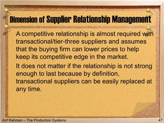 Arif Rahman – The Production Systems
A competitive relationship is almost required with
transactional/tier-three suppliers and assumes
that the buying firm can lower prices to help
keep its competitive edge in the market.
It does not matter if the relationship is not strong
enough to last because by definition,
transactional suppliers can be easily replaced at
any time.
Dimension of Supplier Relationship Management
47
 