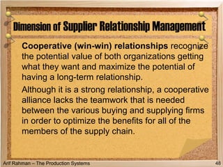 Arif Rahman – The Production Systems
Cooperative (win-win) relationships recognize
the potential value of both organizations getting
what they want and maximize the potential of
having a long-term relationship.
Although it is a strong relationship, a cooperative
alliance lacks the teamwork that is needed
between the various buying and supplying firms
in order to optimize the benefits for all of the
members of the supply chain.
Dimension of Supplier Relationship Management
48
 