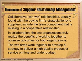 Arif Rahman – The Production Systems
Collaborative (win-win) relationships, usually
found with the buying firm’s strategic/tier-one
suppliers, include the team component that is
missing in a cooperative relationship.
In collaboration, the two organizations truly
realize the benefits of working together to
optimize outcomes for both organizations.
The two firms work together to develop a
strategy to deliver a high-quality product or
service on time and under budget.
Dimension of Supplier Relationship Management
50
 