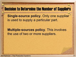 Arif Rahman – The Production Systems
Single-source policy. Only one supplier
is used to supply a particular part.
Multiple-sources policy. This involves
the use of two or more suppliers.
Decision to Determine the Number of Suppliers
51
 
