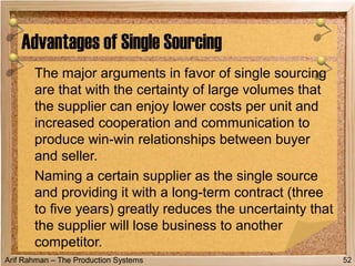 Arif Rahman – The Production Systems
The major arguments in favor of single sourcing
are that with the certainty of large volumes that
the supplier can enjoy lower costs per unit and
increased cooperation and communication to
produce win-win relationships between buyer
and seller.
Naming a certain supplier as the single source
and providing it with a long-term contract (three
to five years) greatly reduces the uncertainty that
the supplier will lose business to another
competitor.
Advantages of Single Sourcing
52
 