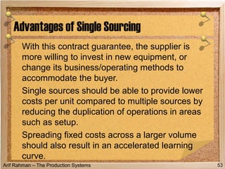 Arif Rahman – The Production Systems
With this contract guarantee, the supplier is
more willing to invest in new equipment, or
change its business/operating methods to
accommodate the buyer.
Single sources should be able to provide lower
costs per unit compared to multiple sources by
reducing the duplication of operations in areas
such as setup.
Spreading fixed costs across a larger volume
should also result in an accelerated learning
curve.
Advantages of Single Sourcing
53
 