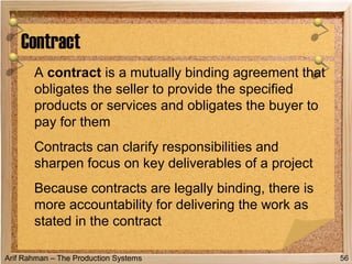 Arif Rahman – The Production Systems
A contract is a mutually binding agreement that
obligates the seller to provide the specified
products or services and obligates the buyer to
pay for them
Contracts can clarify responsibilities and
sharpen focus on key deliverables of a project
Because contracts are legally binding, there is
more accountability for delivering the work as
stated in the contract
Contract
56
 