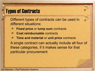 Arif Rahman – The Production Systems
Different types of contracts can be used in
different situations:
¤ Fixed price or lump sum contracts
¤ Cost reimbursable contracts
¤ Time and material or unit price contracts
A single contract can actually include all four of
these categories, if it makes sense for that
particular procurement
Types of Contracts
57
 
