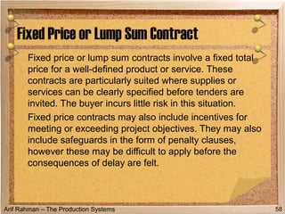 Arif Rahman – The Production Systems
Fixed price or lump sum contracts involve a fixed total
price for a well-defined product or service. These
contracts are particularly suited where supplies or
services can be clearly specified before tenders are
invited. The buyer incurs little risk in this situation.
Fixed price contracts may also include incentives for
meeting or exceeding project objectives. They may also
include safeguards in the form of penalty clauses,
however these may be difficult to apply before the
consequences of delay are felt.
Fixed Price or Lump Sum Contract
58
 