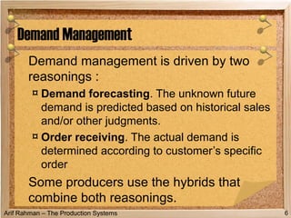 Arif Rahman – The Production Systems
Demand management is driven by two
reasonings :
¤ Demand forecasting. The unknown future
demand is predicted based on historical sales
and/or other judgments.
¤ Order receiving. The actual demand is
determined according to customer’s specific
order
Some producers use the hybrids that
combine both reasonings.
Demand Management
6
 