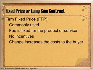 Arif Rahman – The Production Systems
Firm Fixed Price (FFP)
Commonly used
Fee is fixed for the product or service
No incentives
Change increases the costs to the buyer
Fixed Price or Lump Sum Contract
61
 
