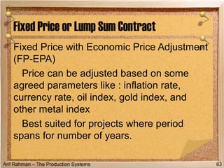 Arif Rahman – The Production Systems
Fixed Price with Economic Price Adjustment
(FP-EPA)
Price can be adjusted based on some
agreed parameters like : inflation rate,
currency rate, oil index, gold index, and
other metal index
Best suited for projects where period
spans for number of years.
Fixed Price or Lump Sum Contract
63
 