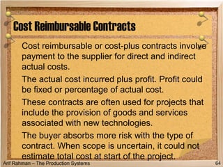 Arif Rahman – The Production Systems
Cost reimbursable or cost-plus contracts involve
payment to the supplier for direct and indirect
actual costs.
The actual cost incurred plus profit. Profit could
be fixed or percentage of actual cost.
These contracts are often used for projects that
include the provision of goods and services
associated with new technologies.
The buyer absorbs more risk with the type of
contract. When scope is uncertain, it could not
estimate total cost at start of the project.
Cost Reimbursable Contracts
64
 