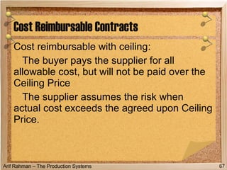 Arif Rahman – The Production Systems
Cost reimbursable with ceiling:
The buyer pays the supplier for all
allowable cost, but will not be paid over the
Ceiling Price
The supplier assumes the risk when
actual cost exceeds the agreed upon Ceiling
Price.
Cost Reimbursable Contracts
67
 