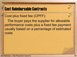 Arif Rahman – The Production Systems
Cost plus fixed fee (CPFF):
The buyer pays the supplier for allowable
performance costs plus a fixed fee payment
usually based on a percentage of estimated
costs
Cost Reimbursable Contracts
69
 