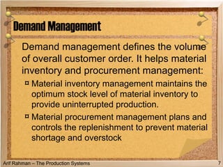 Arif Rahman – The Production Systems
Demand management defines the volume
of overall customer order. It helps material
inventory and procurement management:
¤ Material inventory management maintains the
optimum stock level of material inventory to
provide uninterrupted production.
¤ Material procurement management plans and
controls the replenishment to prevent material
shortage and overstock
Demand Management
7
 