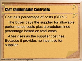 Arif Rahman – The Production Systems
Cost plus percentage of costs (CPPC)
The buyer pays the supplier for allowable
performance costs plus a predetermined
percentage based on total costs
A fee rises as the supplier cost rise.
Because it provides no incentive for
supplier.
Cost Reimbursable Contracts
71
 