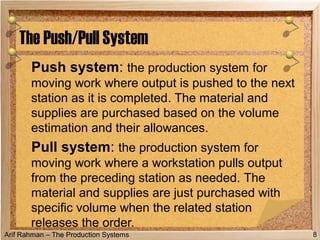 Arif Rahman – The Production Systems
Push system: the production system for
moving work where output is pushed to the next
station as it is completed. The material and
supplies are purchased based on the volume
estimation and their allowances.
Pull system: the production system for
moving work where a workstation pulls output
from the preceding station as needed. The
material and supplies are just purchased with
specific volume when the related station
releases the order.
The Push/Pull System
8
 