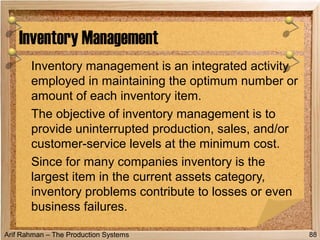 Arif Rahman – The Production Systems
Inventory management is an integrated activity
employed in maintaining the optimum number or
amount of each inventory item.
The objective of inventory management is to
provide uninterrupted production, sales, and/or
customer-service levels at the minimum cost.
Since for many companies inventory is the
largest item in the current assets category,
inventory problems contribute to losses or even
business failures.
Inventory Management
88
 