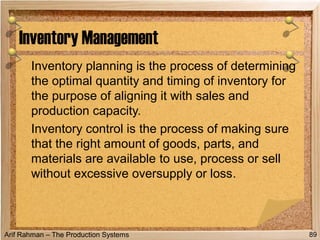 Arif Rahman – The Production Systems
Inventory planning is the process of determining
the optimal quantity and timing of inventory for
the purpose of aligning it with sales and
production capacity.
Inventory control is the process of making sure
that the right amount of goods, parts, and
materials are available to use, process or sell
without excessive oversupply or loss.
Inventory Management
89
 