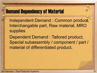 Arif Rahman – The Production Systems
Independent Demand : Common product,
Interchangable part, Raw material, MRO
supplies
Dependent Demand : Tailored product,
Special subassembly / component / part /
material of differentiated product.
Demand Dependency of Material
91
 